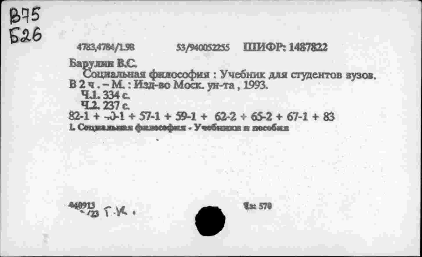 ﻿&Ч5
£А6
4783,4784/158	53/940052255 ШИФР: 1487822
Барулин В.С.
Социальная философия : Учебник для студентов вузов.
В 2 ч. - М.: Изд-во Моск, ун-та, 1993.
41.334 с.
4X237 с
82-1 + -Л-1 + 57-1 + 59-1 + 62-2 + 65-2 + 67-1 + 83
Ь Соцппн» фкамефия - Учебники ■ пособия
яеяз г , *<гз I Л*. •
Ях57в